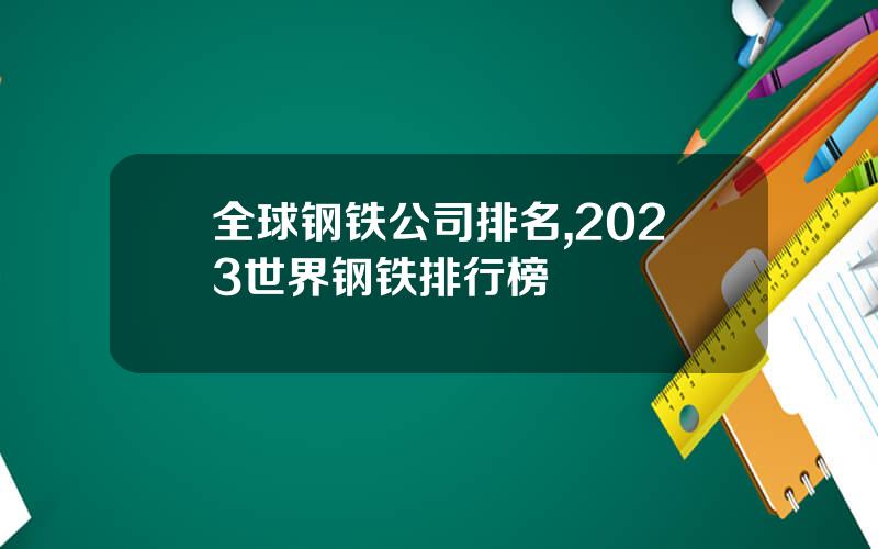 全球钢铁公司排名,2023世界钢铁排行榜