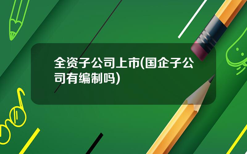 全资子公司上市(国企子公司有编制吗)