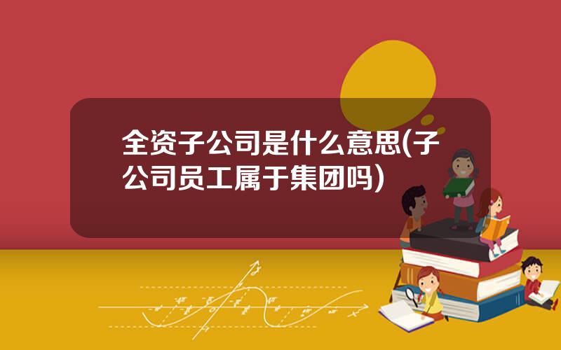 全资子公司是什么意思(子公司员工属于集团吗)