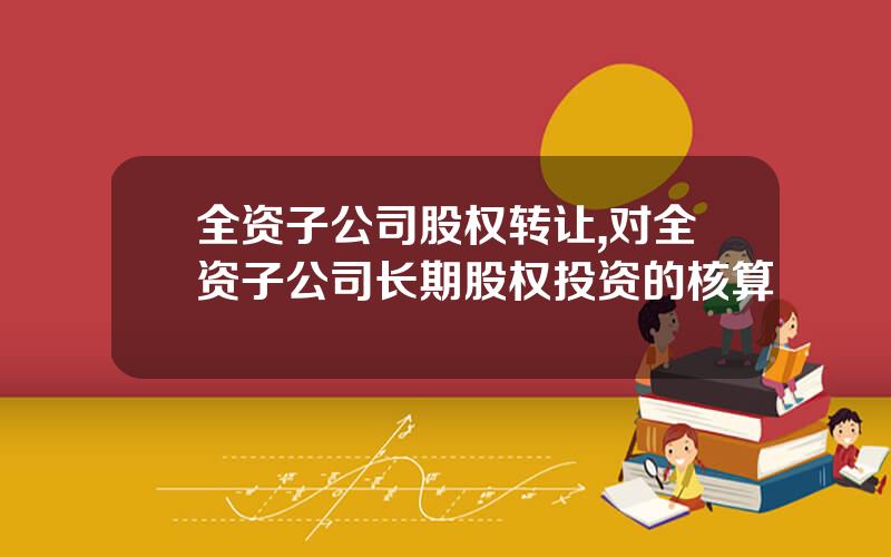 全资子公司股权转让,对全资子公司长期股权投资的核算