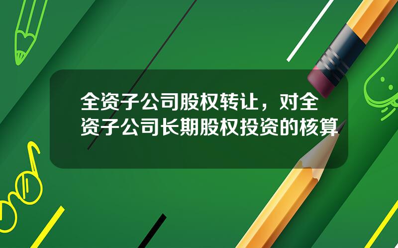 全资子公司股权转让，对全资子公司长期股权投资的核算