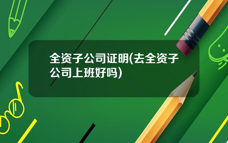 全资子公司证明(去全资子公司上班好吗)
