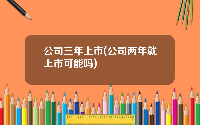 公司三年上市(公司两年就上市可能吗)