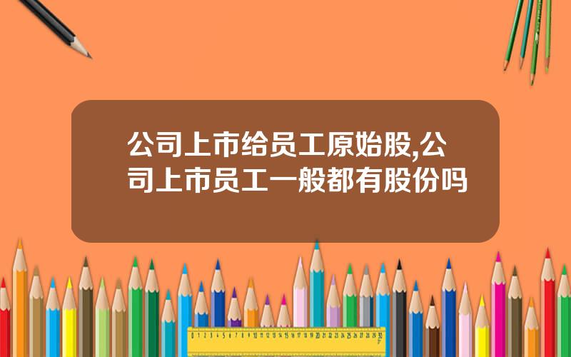 公司上市给员工原始股,公司上市员工一般都有股份吗