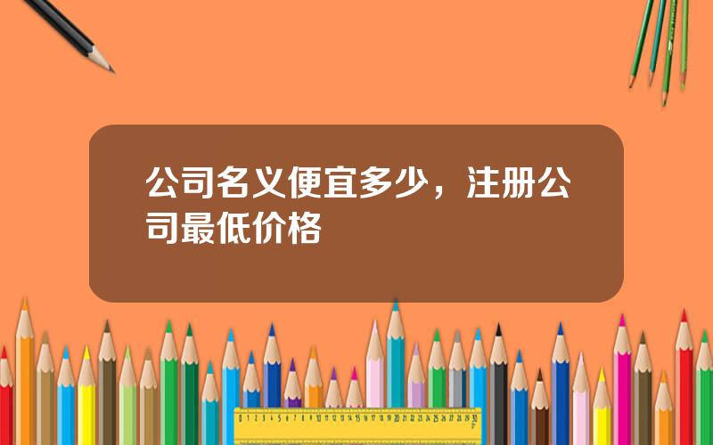 公司名义便宜多少，注册公司最低价格