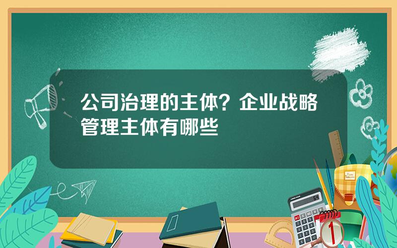 公司治理的主体？企业战略管理主体有哪些