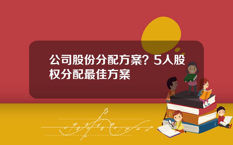 公司股份分配方案？5人股权分配最佳方案