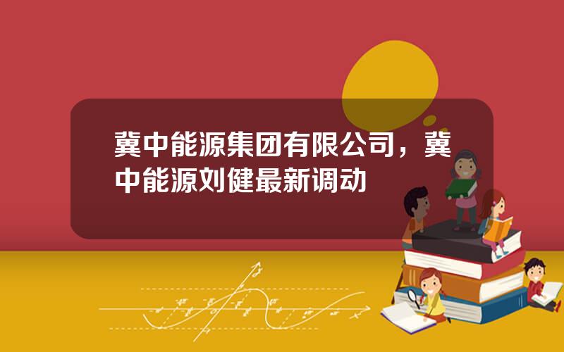 冀中能源集团有限公司，冀中能源刘健最新调动