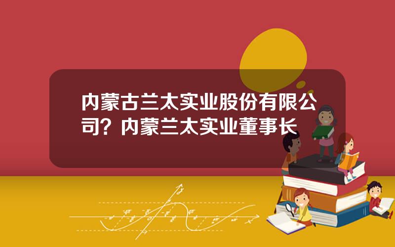 内蒙古兰太实业股份有限公司？内蒙兰太实业董事长