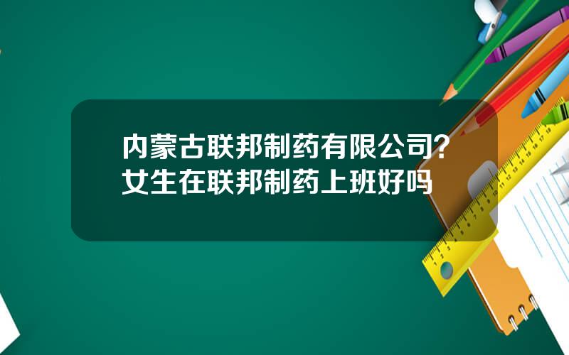 内蒙古联邦制药有限公司？女生在联邦制药上班好吗