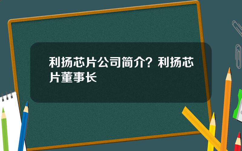 利扬芯片公司简介？利扬芯片董事长