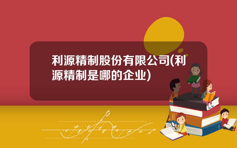 利源精制股份有限公司(利源精制是哪的企业)