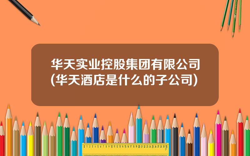华天实业控股集团有限公司(华天酒店是什么的子公司)