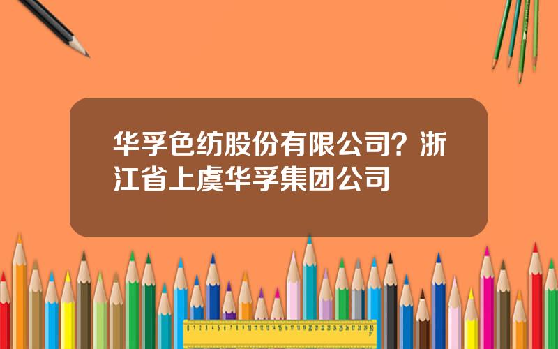 华孚色纺股份有限公司？浙江省上虞华孚集团公司