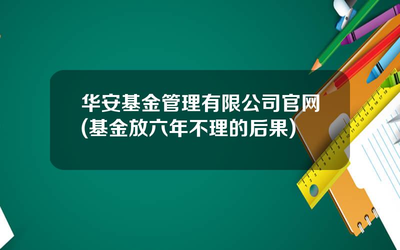 华安基金管理有限公司官网(基金放六年不理的后果)
