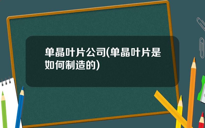 单晶叶片公司(单晶叶片是如何制造的)