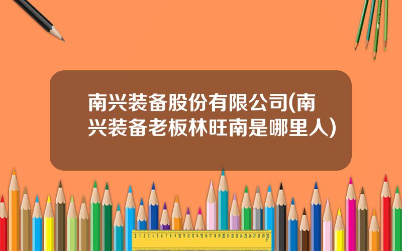 南兴装备股份有限公司(南兴装备老板林旺南是哪里人)
