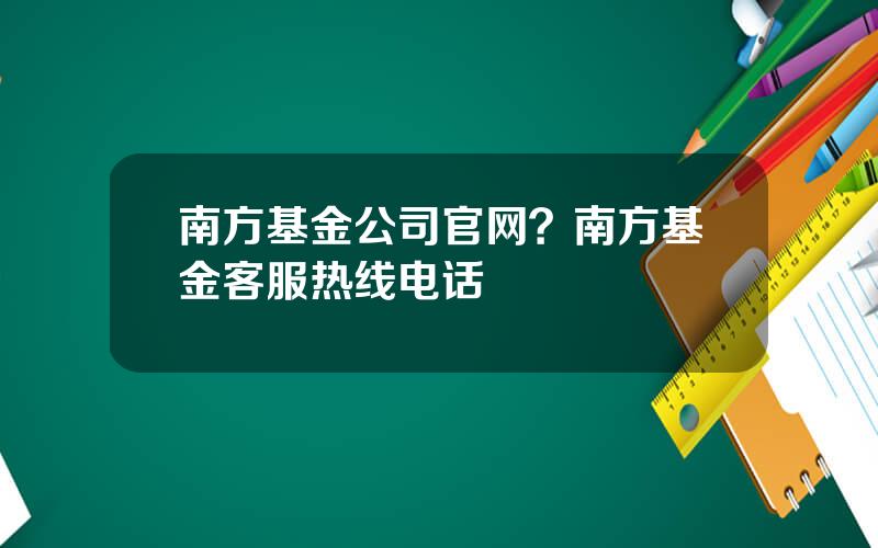 南方基金公司官网？南方基金客服热线电话