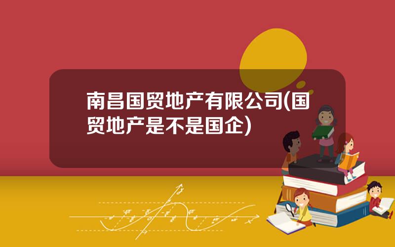 南昌国贸地产有限公司(国贸地产是不是国企)