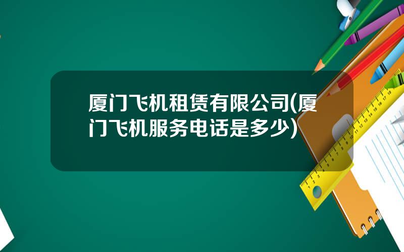 厦门飞机租赁有限公司(厦门飞机服务电话是多少)