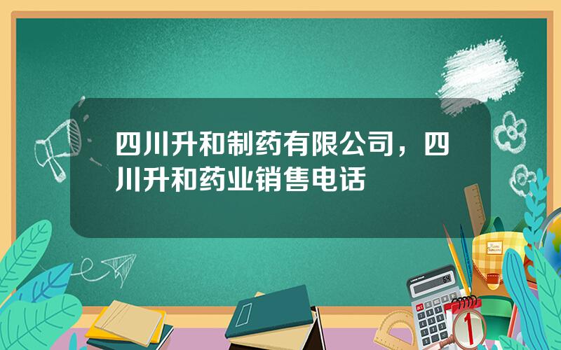 四川升和制药有限公司，四川升和药业销售电话
