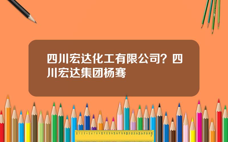 四川宏达化工有限公司？四川宏达集团杨骞