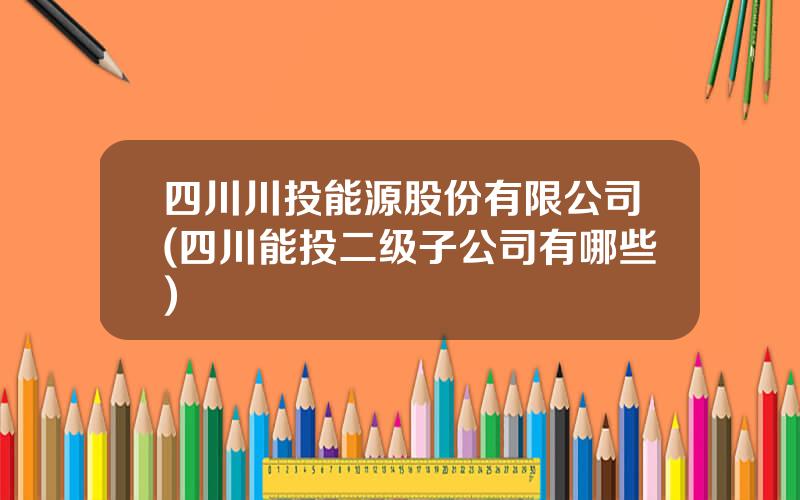 四川川投能源股份有限公司(四川能投二级子公司有哪些)