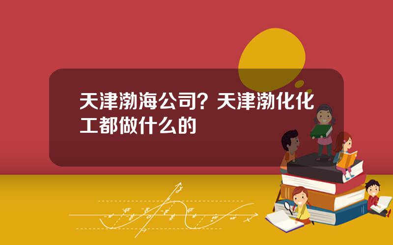 天津渤海公司？天津渤化化工都做什么的