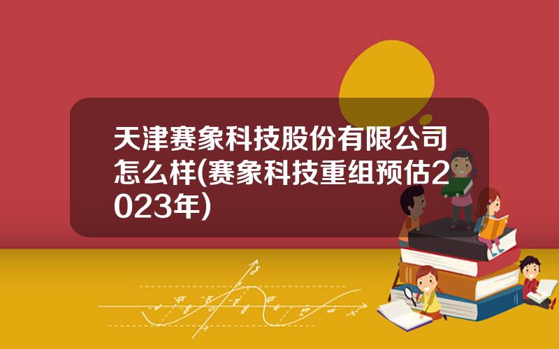 天津赛象科技股份有限公司怎么样(赛象科技重组预估2023年)