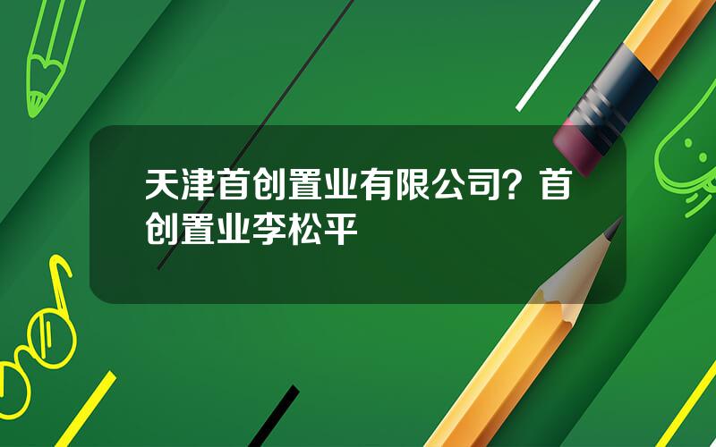 天津首创置业有限公司？首创置业李松平
