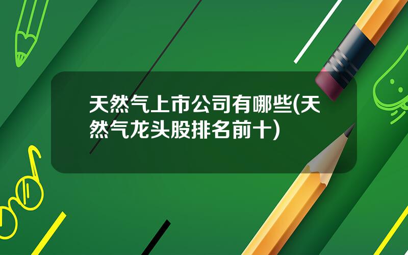 天然气上市公司有哪些(天然气龙头股排名前十)