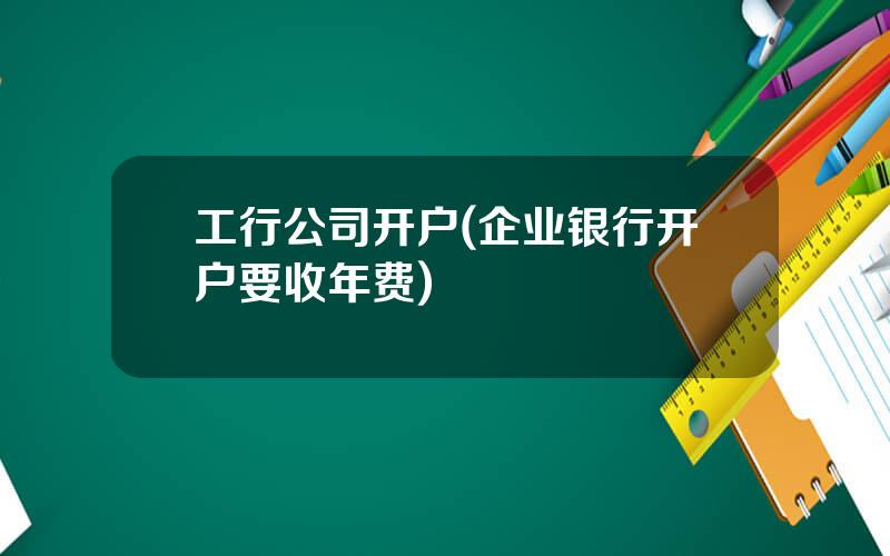 工行公司开户(企业银行开户要收年费)