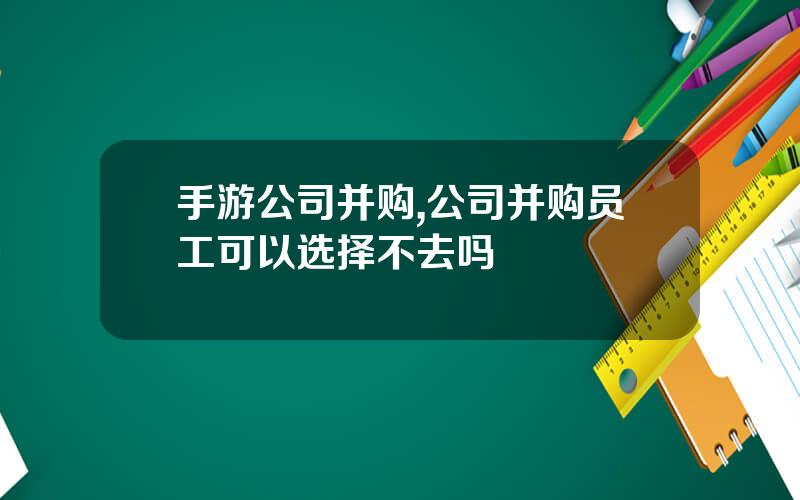 手游公司并购,公司并购员工可以选择不去吗