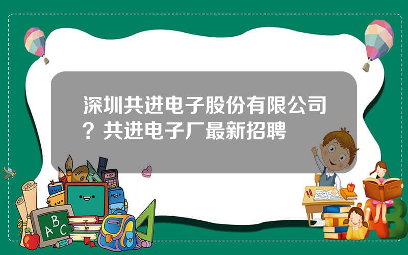 深圳共进电子股份有限公司？共进电子厂最新招聘