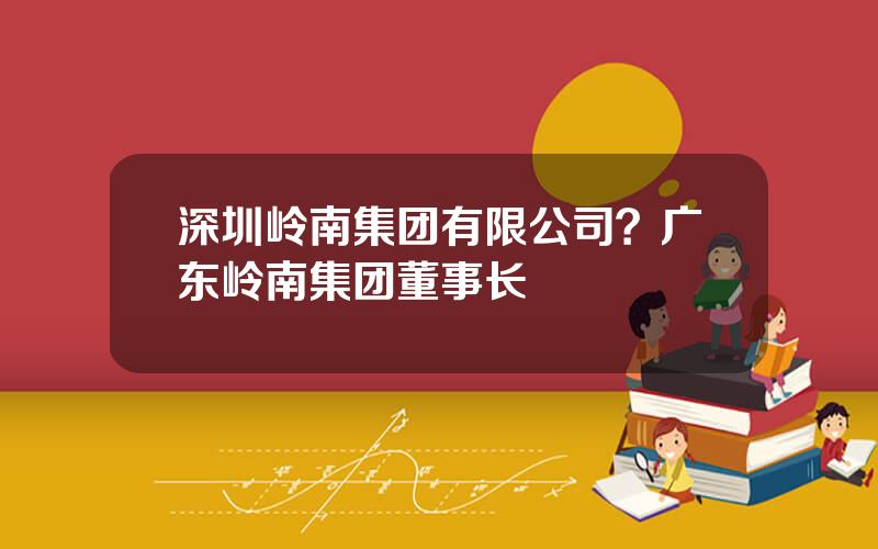 深圳岭南集团有限公司？广东岭南集团董事长