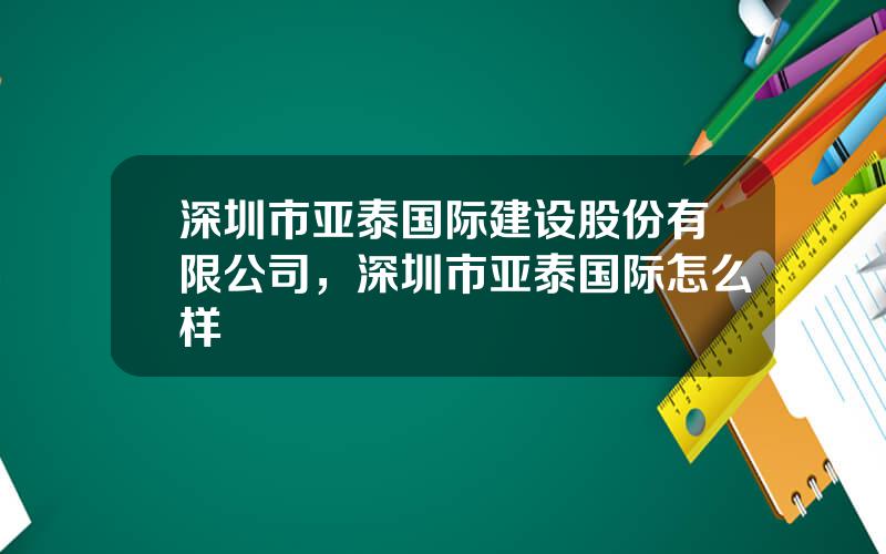 深圳市亚泰国际建设股份有限公司，深圳市亚泰国际怎么样