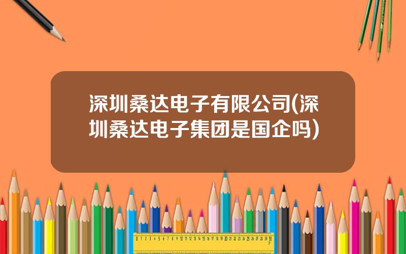 深圳桑达电子有限公司(深圳桑达电子集团是国企吗)