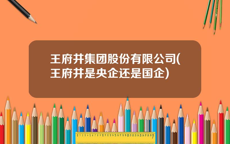 王府井集团股份有限公司(王府井是央企还是国企)