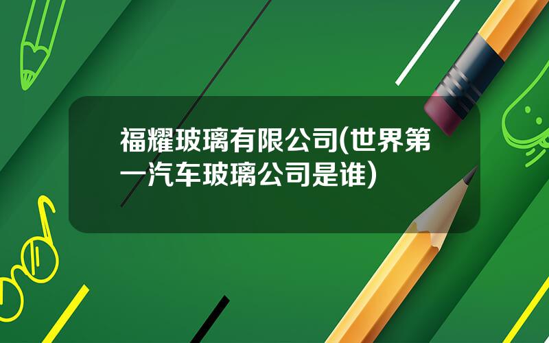 福耀玻璃有限公司(世界第一汽车玻璃公司是谁)